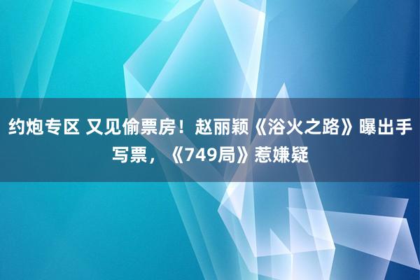 约炮专区 又见偷票房！赵丽颖《浴火之路》曝出手写票，《749局》惹嫌疑