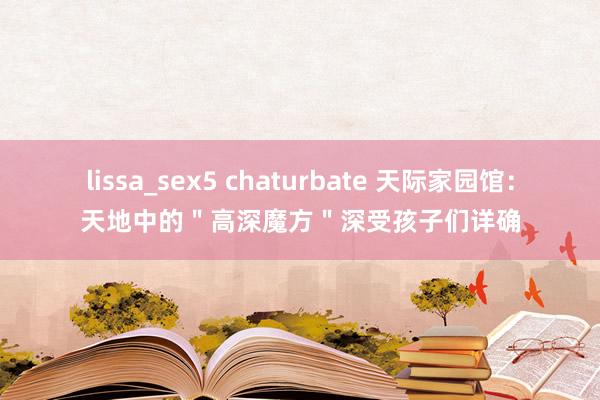 lissa_sex5 chaturbate 天际家园馆：天地中的＂高深魔方＂深受孩子们详确