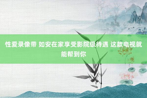 性爱录像带 如安在家享受影院级待遇 这款电视就能帮到你