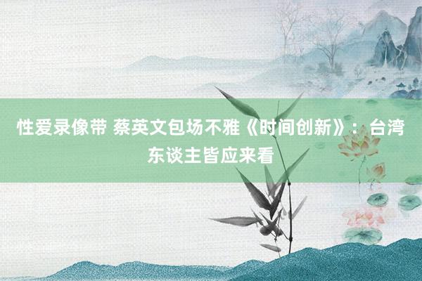 性爱录像带 蔡英文包场不雅《时间创新》：台湾东谈主皆应来看