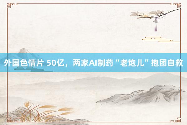 外国色情片 50亿，两家AI制药“老炮儿”抱团自救