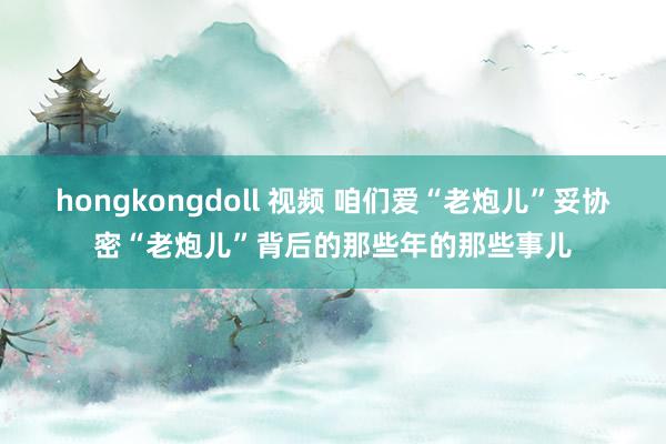 hongkongdoll 视频 咱们爱“老炮儿”妥协密“老炮儿”背后的那些年的那些事儿