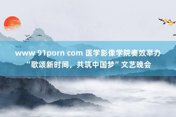 www 91porn com 医学影像学院奏效举办“歌颂新时间，共筑中国梦”文艺晚会