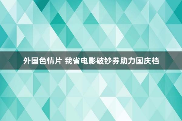 外国色情片 我省电影破钞券助力国庆档