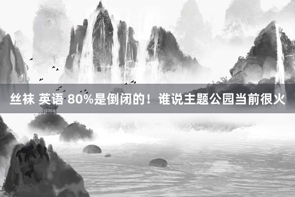 丝袜 英语 80%是倒闭的！谁说主题公园当前很火