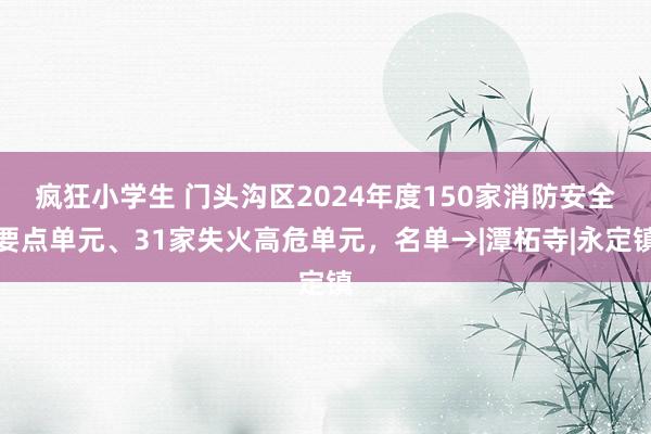 疯狂小学生 门头沟区2024年度150家消防安全要点单元、31家失火高危单元，名单→|潭柘寺|永定镇