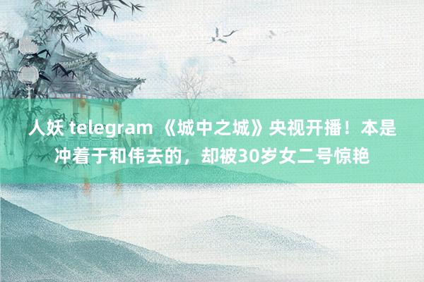 人妖 telegram 《城中之城》央视开播！本是冲着于和伟去的，却被30岁女二号惊艳