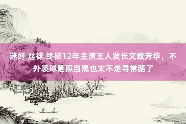 迷奸 丝袜 终极12年主演王人发长文致芳华，不外裘球晒照自黑也太不走寻常路了