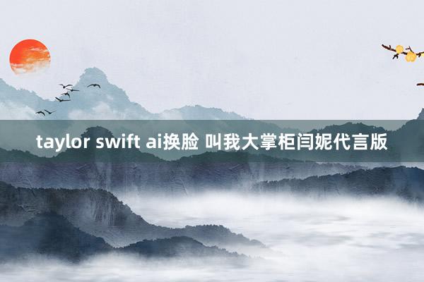 taylor swift ai换脸 叫我大掌柜闫妮代言版