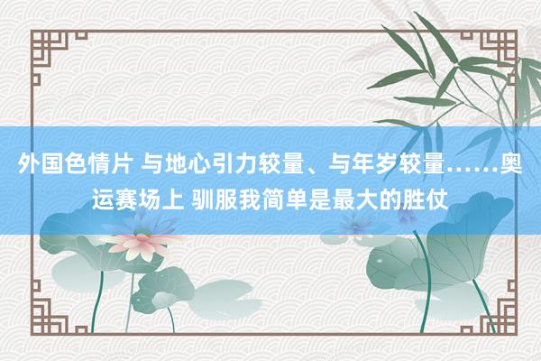 外国色情片 与地心引力较量、与年岁较量……奥运赛场上 驯服我简单是最大的胜仗