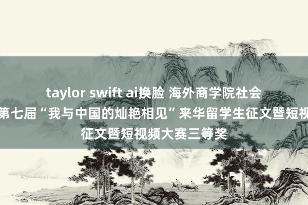 taylor swift ai换脸 海外商学院社会现实团队荣获第七届“我与中国的灿艳相见”来华留学生征文暨短视频大赛三等奖