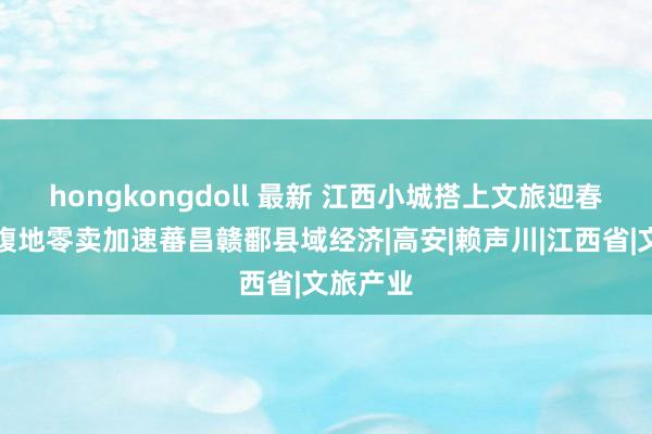 hongkongdoll 最新 江西小城搭上文旅迎春快车，腹地零卖加速蕃昌赣鄱县域经济|高安|赖声川|江西省|文旅产业