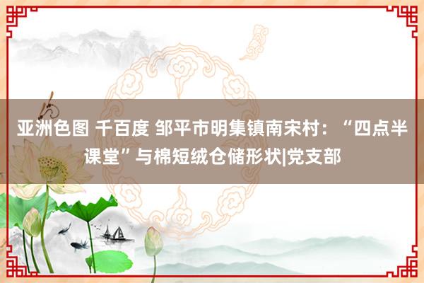 亚洲色图 千百度 邹平市明集镇南宋村：“四点半课堂”与棉短绒仓储形状|党支部