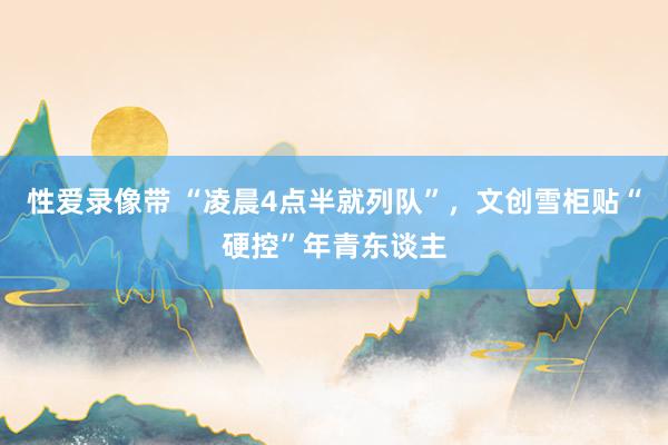 性爱录像带 “凌晨4点半就列队”，文创雪柜贴“硬控”年青东谈主