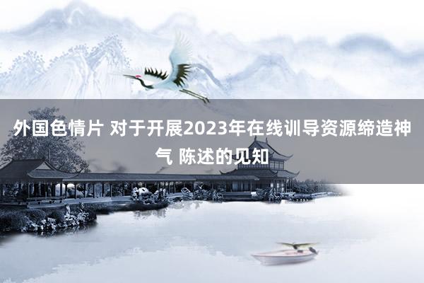 外国色情片 对于开展2023年在线训导资源缔造神气 陈述的见知