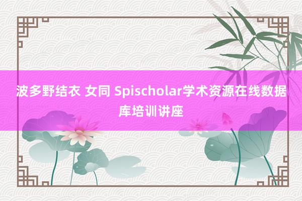 波多野结衣 女同 Spischolar学术资源在线数据库培训讲座