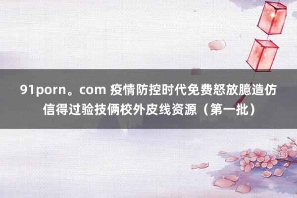 91porn。com 疫情防控时代免费怒放臆造仿信得过验技俩校外皮线资源（第一批）