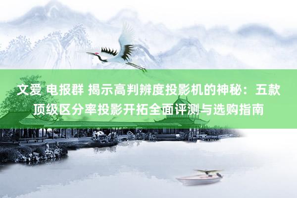 文爱 电报群 揭示高判辨度投影机的神秘：五款顶级区分率投影开拓全面评测与选购指南