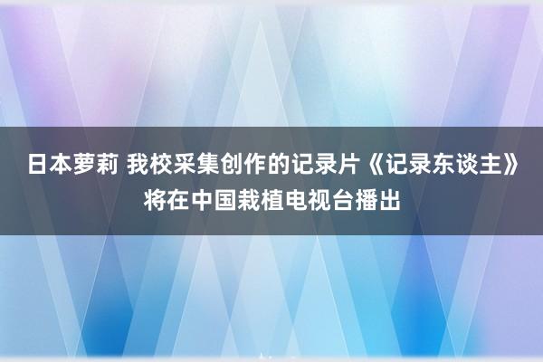 日本萝莉 我校采集创作的记录片《记录东谈主》将在中国栽植电视台播出