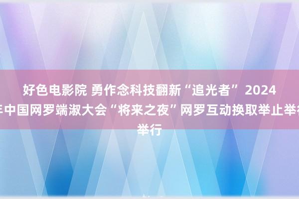 好色电影院 勇作念科技翻新“追光者” 2024年中国网罗端淑大会“将来之夜”网罗互动换取举止举行