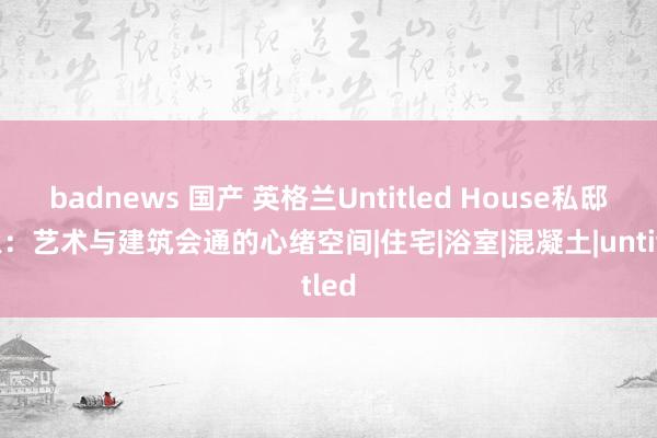 badnews 国产 英格兰Untitled House私邸想象：艺术与建筑会通的心绪空间|住宅|浴室|混凝土|untitled