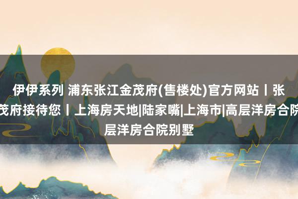 伊伊系列 浦东张江金茂府(售楼处)官方网站丨张江金茂府接待您丨上海房天地|陆家嘴|上海市|高层洋房合院别墅